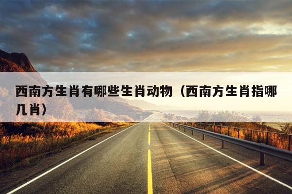 西南方生肖有哪些生肖动物（西南方生肖指哪几肖）