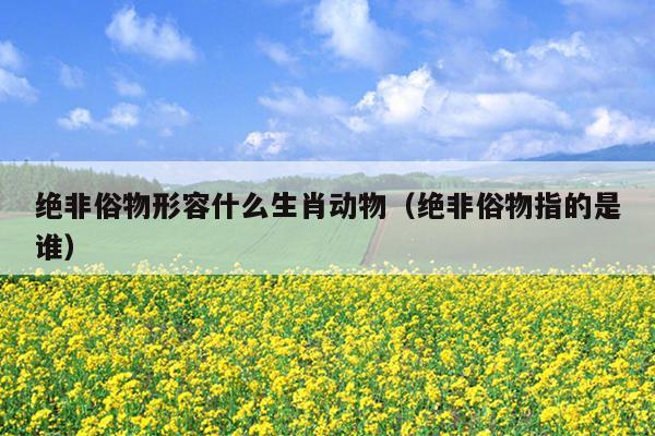 绝非俗物形容什么生肖动物（绝非俗物指的是谁）