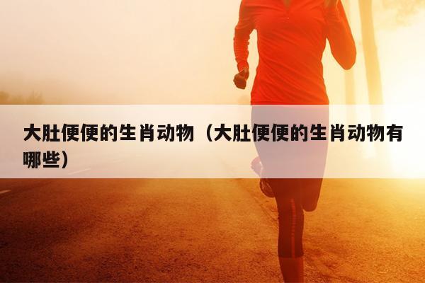 大肚便便的生肖动物（大肚便便的生肖动物有哪些）