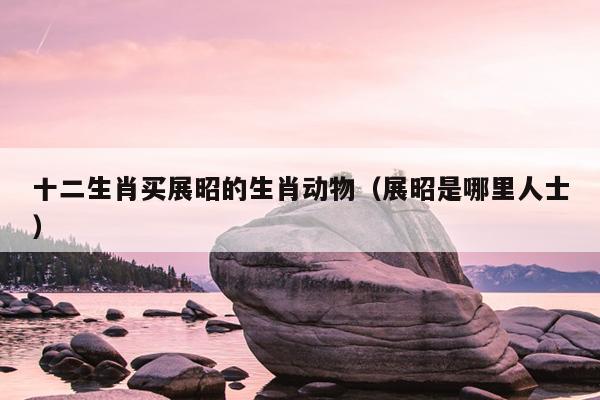 十二生肖买展昭的生肖动物（展昭是哪里人士）