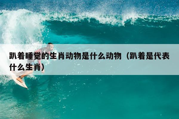 趴着睡觉的生肖动物是什么动物（趴着是代表什么生肖）