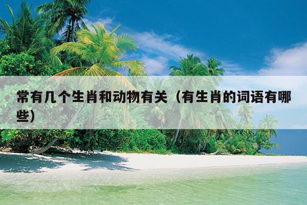 常有几个生肖和动物有关（有生肖的词语有哪些）
