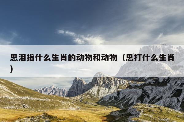 思泪指什么生肖的动物和动物（思打什么生肖）