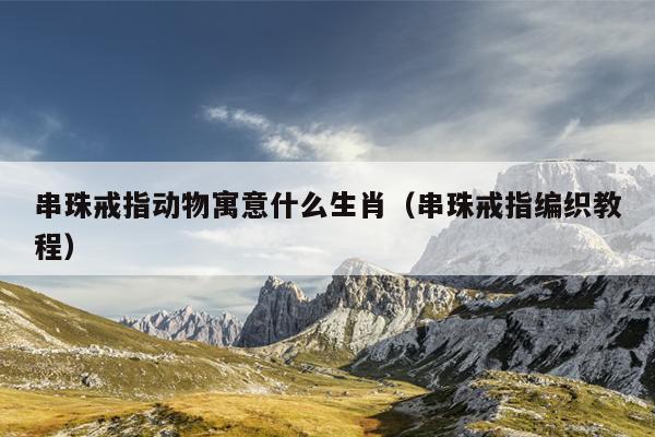 串珠戒指动物寓意什么生肖（串珠戒指编织教程）