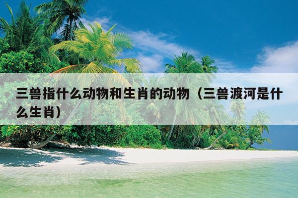 三兽指什么动物和生肖的动物（三兽渡河是什么生肖）