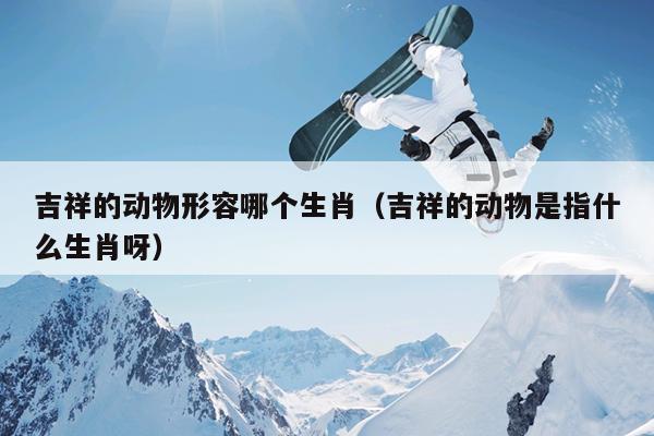 吉祥的动物形容哪个生肖（吉祥的动物是指什么生肖呀）