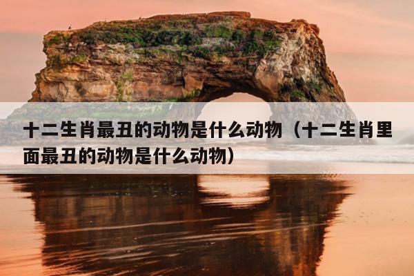 十二生肖最丑的动物是什么动物（十二生肖里面最丑的动物是什么动物）