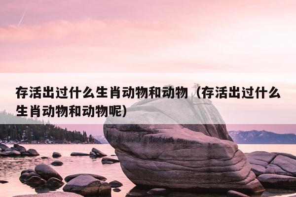 存活出过什么生肖动物和动物（存活出过什么生肖动物和动物呢）
