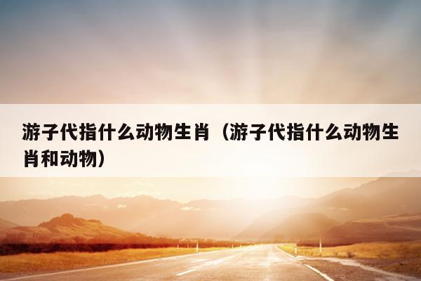 游子代指什么动物生肖（游子代指什么动物生肖和动物）