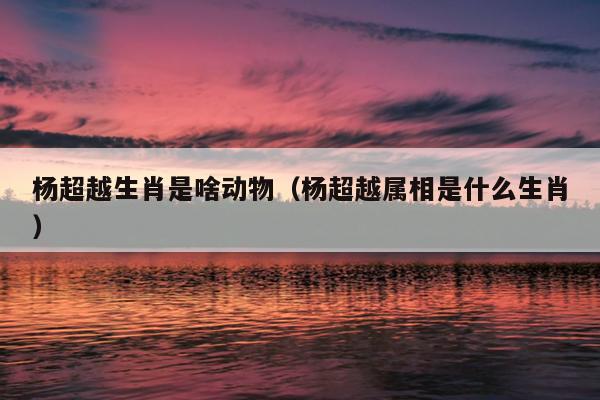 杨超越生肖是啥动物（杨超越属相是什么生肖）