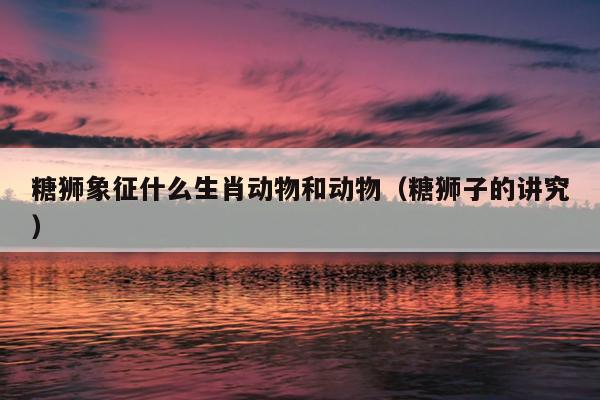 糖狮象征什么生肖动物和动物（糖狮子的讲究）