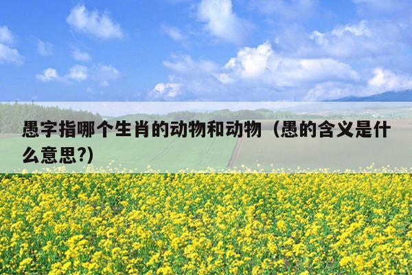 愚字指哪个生肖的动物和动物（愚的含义是什么意思?）