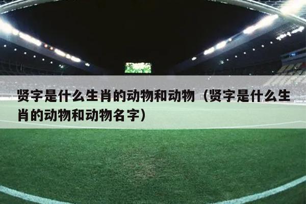 贤字是什么生肖的动物和动物（贤字是什么生肖的动物和动物名字）