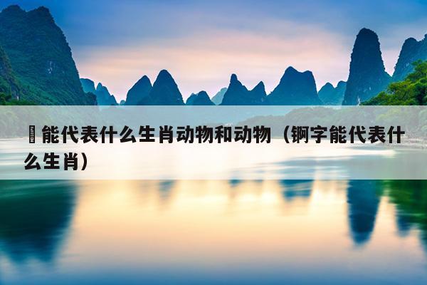 泴能代表什么生肖动物和动物（锕字能代表什么生肖）