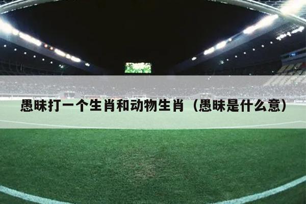 愚昧打一个生肖和动物生肖（愚昧是什么意）