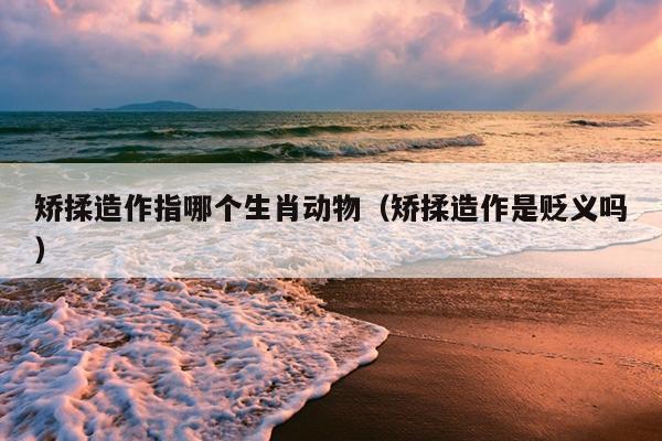 矫揉造作指哪个生肖动物（矫揉造作是贬义吗）