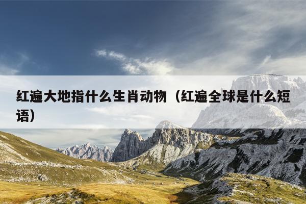 红遍大地指什么生肖动物（红遍全球是什么短语）