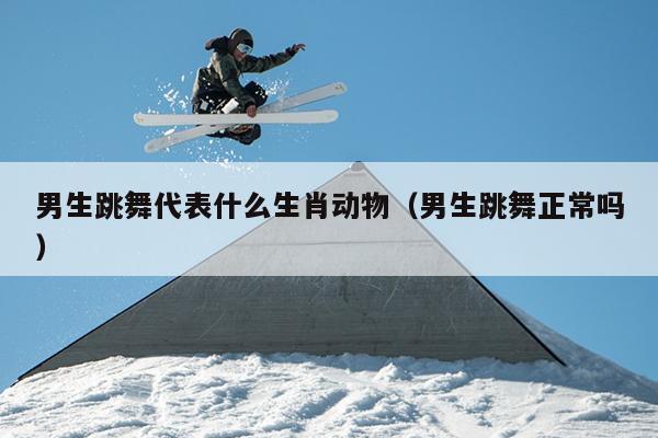男生跳舞代表什么生肖动物（男生跳舞正常吗）
